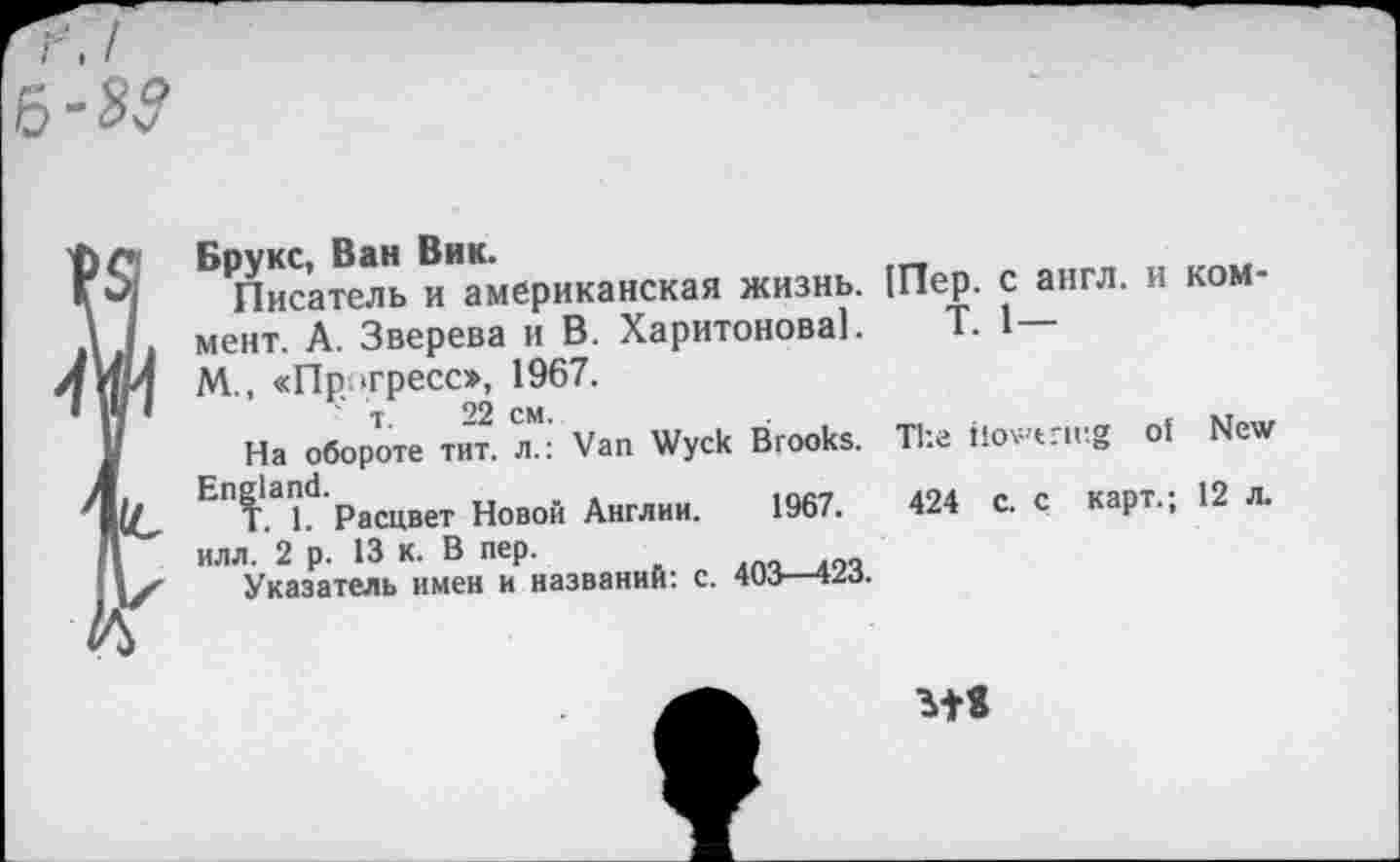 ﻿Брукс, Ван Вик.
Писатель и американская жизнь, мент. А. Зверева и В. Харитонова!. М., «Прогресс», 1967.
т. 22 см.
На обороте тит. л.: Van Wyck Brooks.
England.	...	,nc,
T 1 Расцвет Новой Англии. 19о/. илл.’2 р. 13 к. В пер. 6п,пг_лоЧ
Указатель имен и названий: с. 403—423.
[Пер. с англ, и ROM-
Т. 1—
The ilov't'ir.g of New
424 с. с карт.; 12 л.